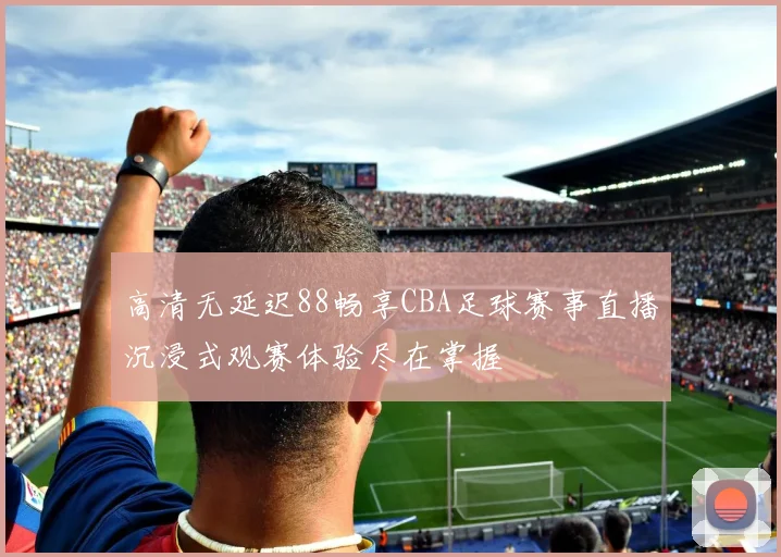 高清无延迟88畅享CBA足球赛事直播沉浸式观赛体验尽在掌握